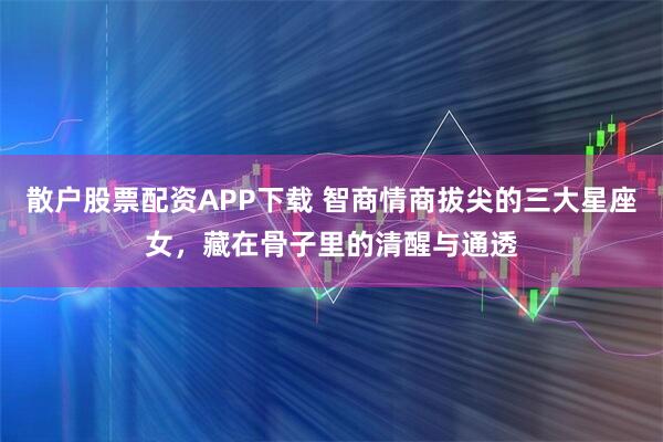 散户股票配资APP下载 智商情商拔尖的三大星座女，藏在骨子里的清醒与通透