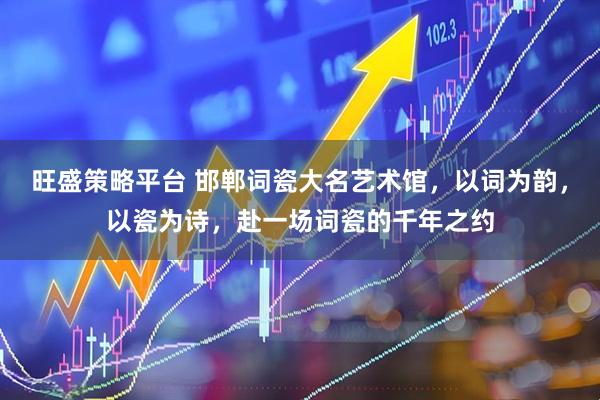 旺盛策略平台 邯郸词瓷大名艺术馆，以词为韵，以瓷为诗，赴一场词瓷的千年之约