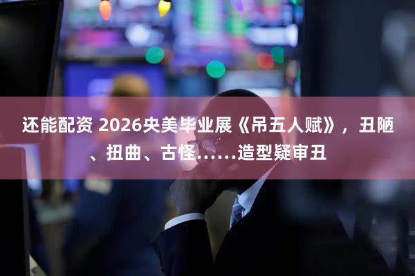 还能配资 2026央美毕业展《吊五人赋》，丑陋、扭曲、古怪……造型疑审丑