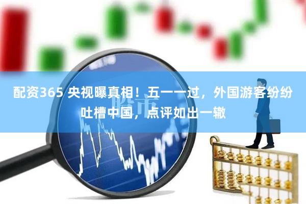 配资365 央视曝真相！五一一过，外国游客纷纷吐槽中国，点评如出一辙