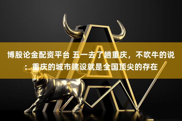博股论金配资平台 五一去了趟重庆，不吹牛的说：重庆的城市建设就是全国顶尖的存在