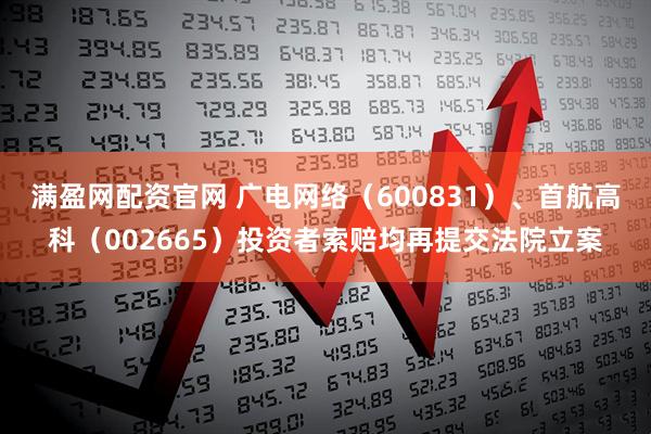 满盈网配资官网 广电网络（600831）、首航高科（002665）投资者索赔均再提交法院立案