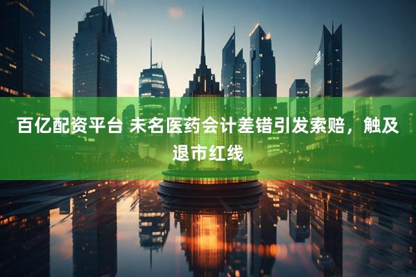 百亿配资平台 未名医药会计差错引发索赔，触及退市红线