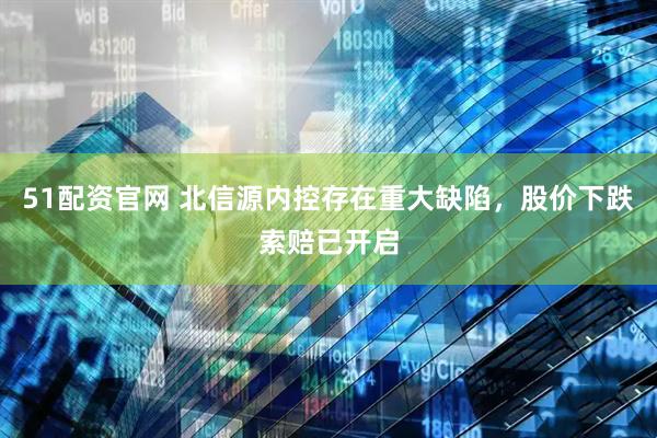 51配资官网 北信源内控存在重大缺陷，股价下跌索赔已开启