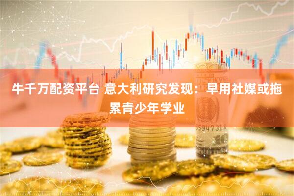 牛千万配资平台 意大利研究发现：早用社媒或拖累青少年学业