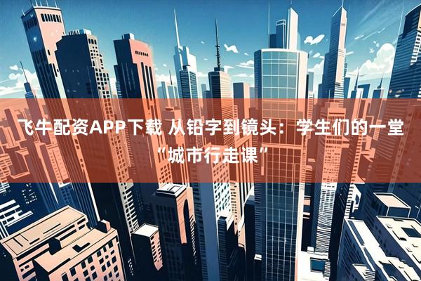 飞牛配资APP下载 从铅字到镜头：学生们的一堂“城市行走课”
