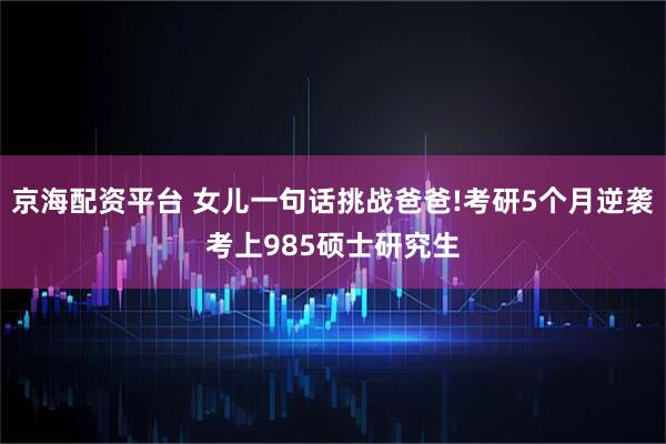 京海配资平台 女儿一句话挑战爸爸!考研5个月逆袭考上985硕士研究生