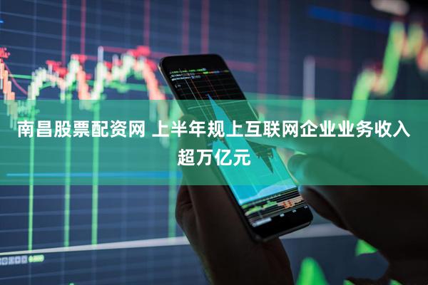 南昌股票配资网 上半年规上互联网企业业务收入超万亿元