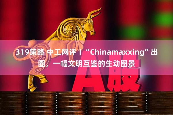 319策略 中工网评丨“Chinamaxxing”出圈，一幅文明互鉴的生动图景