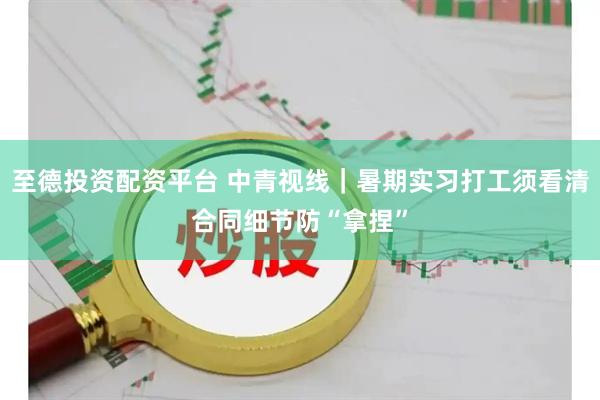 至德投资配资平台 中青视线｜暑期实习打工须看清合同细节防“拿捏”