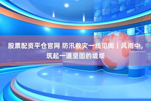 股票配资平仓官网 防汛救灾一线见闻｜风雨中，筑起一道坚固的堤坝