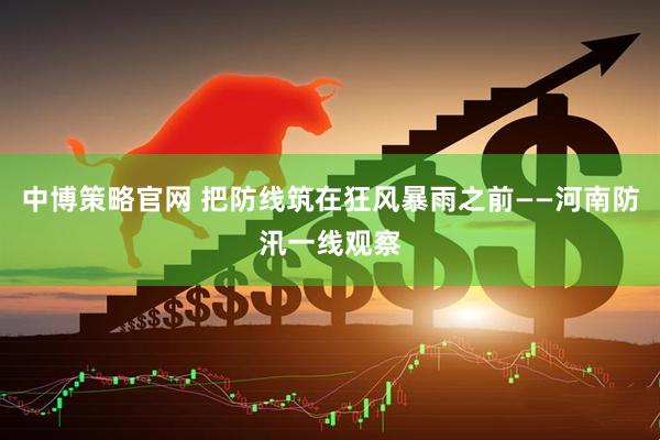 中博策略官网 把防线筑在狂风暴雨之前——河南防汛一线观察