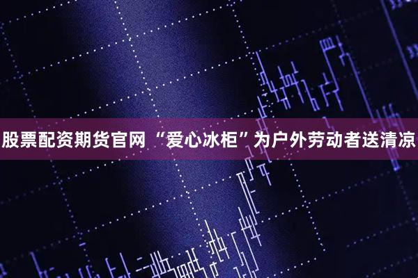股票配资期货官网 “爱心冰柜”为户外劳动者送清凉