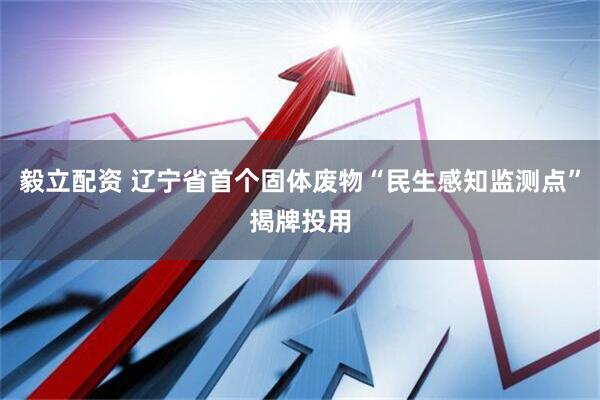 毅立配资 辽宁省首个固体废物“民生感知监测点”揭牌投用