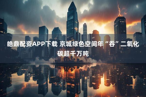 皓鼎配资APP下载 京城绿色空间年“吞”二氧化碳超千万吨