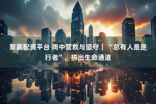 聚赢配资平台 雨中营救与坚守| “总有人是逆行者”,拼出生命通道