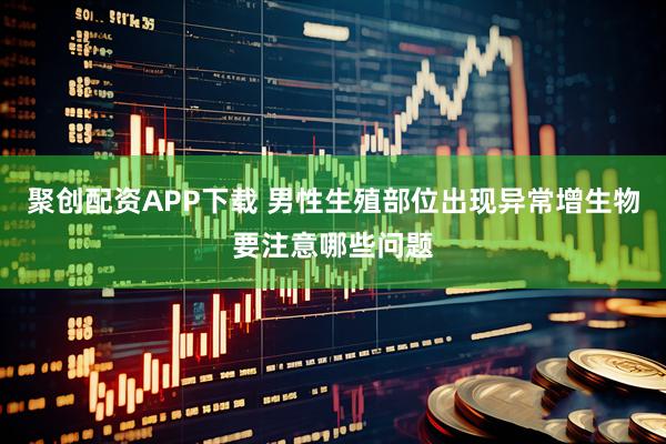 聚创配资APP下载 男性生殖部位出现异常增生物要注意哪些问题