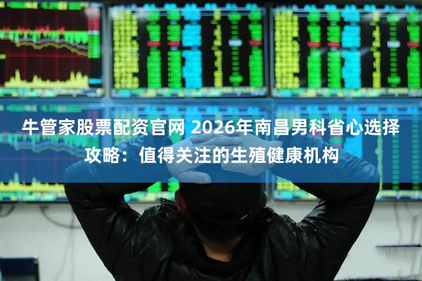 牛管家股票配资官网 2026年南昌男科省心选择攻略：值得关注的生殖健康机构
