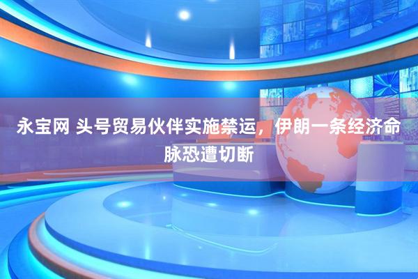 永宝网 头号贸易伙伴实施禁运，伊朗一条经济命脉恐遭切断