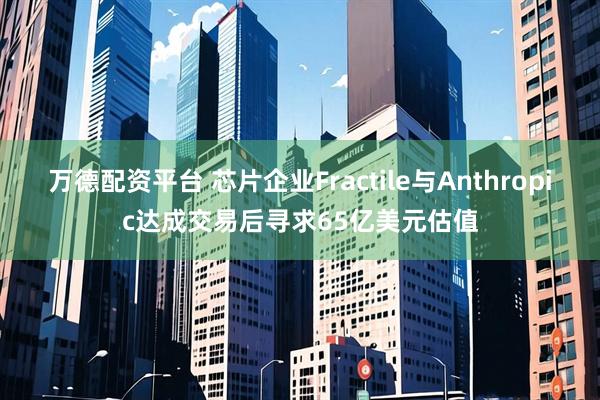 万德配资平台 芯片企业Fractile与Anthropic达成交易后寻求65亿美元估值
