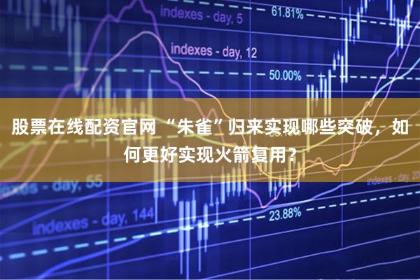 股票在线配资官网 “朱雀”归来实现哪些突破，如何更好实现火箭复用？