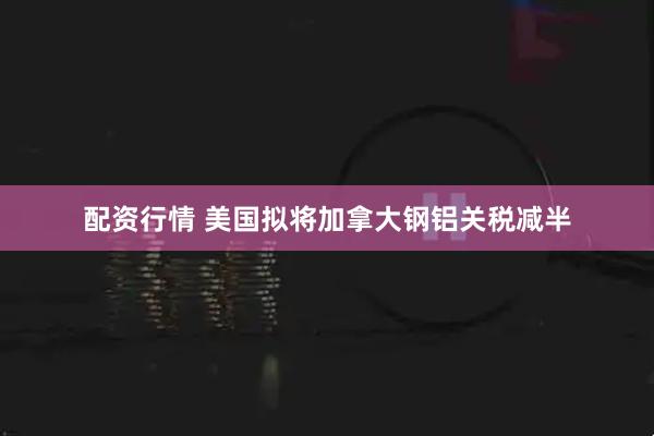 配资行情 美国拟将加拿大钢铝关税减半