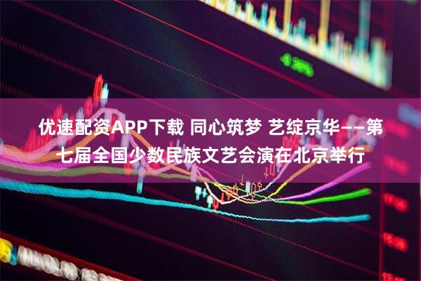 优速配资APP下载 同心筑梦 艺绽京华——第七届全国少数民族文艺会演在北京举行