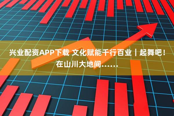 兴业配资APP下载 文化赋能千行百业｜起舞吧！在山川大地间……