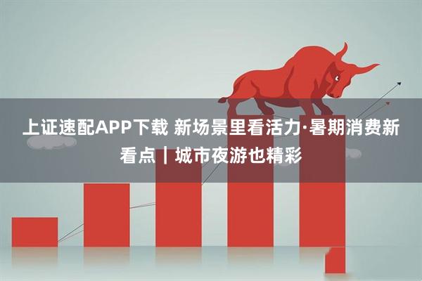 上证速配APP下载 新场景里看活力·暑期消费新看点｜城市夜游也精彩