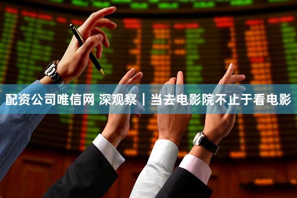 配资公司唯信网 深观察｜当去电影院不止于看电影